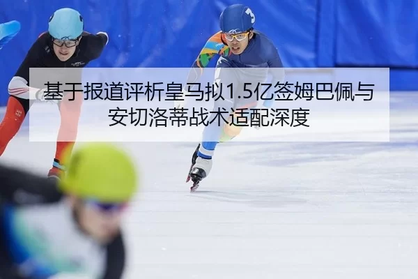 基于报道评析皇马拟1.5亿签姆巴佩与安切洛蒂战术适配深度