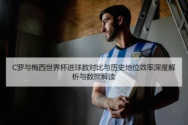 C罗与梅西世界杯进球数对比与历史地位效率深度解析与数据解读