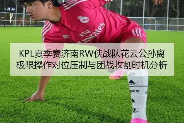 KPL夏季赛济南RW侠战队花云公孙离极限操作对位压制与团战收割时机分析